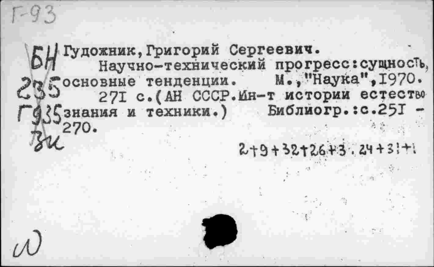 ﻿ГI/ГУдожник,Григорий Сергеевич.
&П	Научно-технический прогресс:сущность,
Эл «•основные тенденции. М.,’’Наука”, 1970. СОО	271 с.(АН СССР.к1н-т истории естество
Г“Й ?Сзнания и техники.) Библиогр. :с.25Т -
Ху2?0.	М
2д 9 + *г-Г	. 2,4 + 3! ;